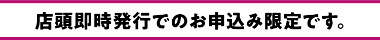 店頭即時発行でのお申込み限定です。