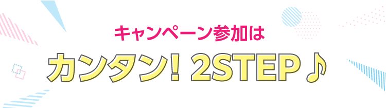 キャンペーン参加はカンタン！2STEP♪